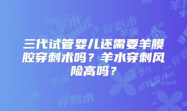 三代试管婴儿还需要羊膜腔穿刺术吗？羊水穿刺风险高吗？