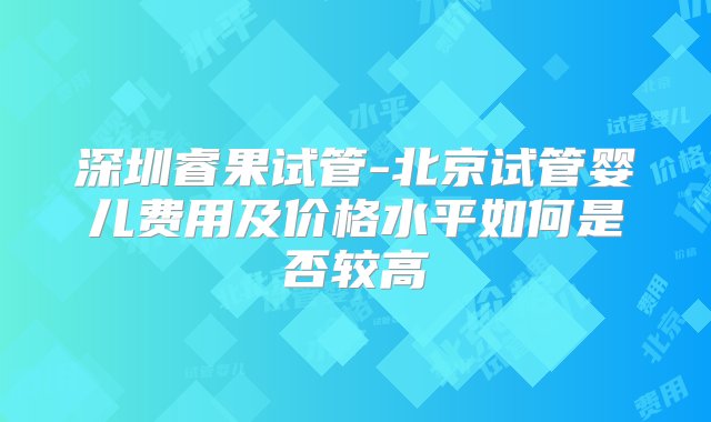 深圳睿果试管-北京试管婴儿费用及价格水平如何是否较高