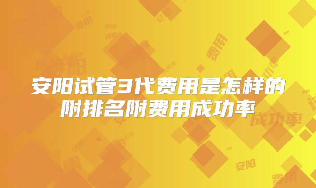 安阳试管3代费用是怎样的附排名附费用成功率