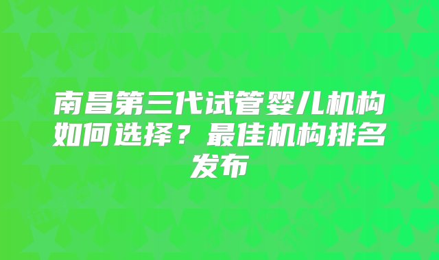 南昌第三代试管婴儿机构如何选择？最佳机构排名发布