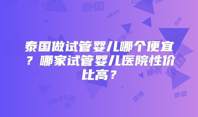 泰国做试管婴儿哪个便宜？哪家试管婴儿医院性价比高？