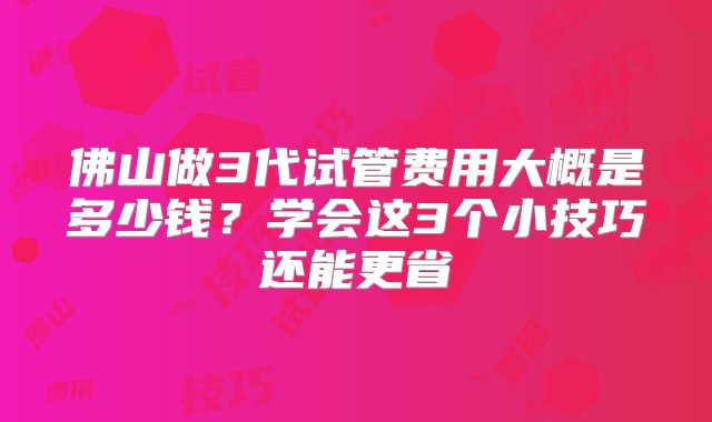 佛山做3代试管费用大概是多少钱？学会这3个小技巧还能更省