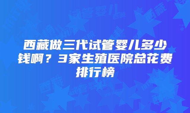 西藏做三代试管婴儿多少钱啊？3家生殖医院总花费排行榜