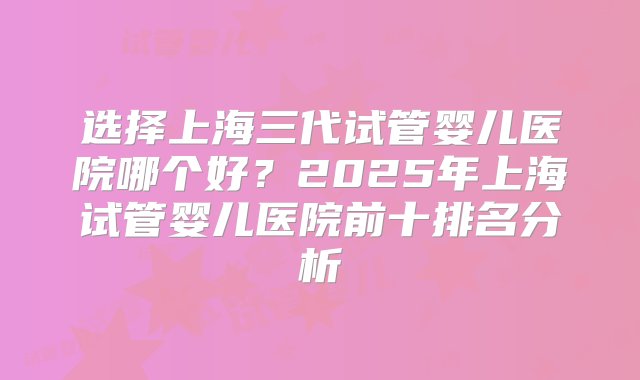 选择上海三代试管婴儿医院哪个好？2025年上海试管婴儿医院前十排名分析