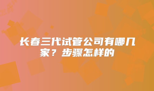 长春三代试管公司有哪几家？步骤怎样的