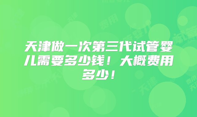 天津做一次第三代试管婴儿需要多少钱！大概费用多少！