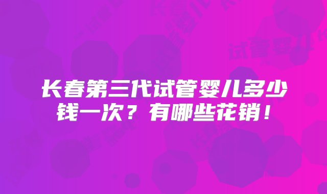 长春第三代试管婴儿多少钱一次？有哪些花销！