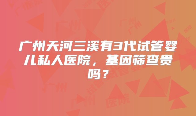 广州天河三溪有3代试管婴儿私人医院，基因筛查贵吗？