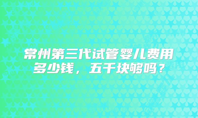 常州第三代试管婴儿费用多少钱，五千块够吗？