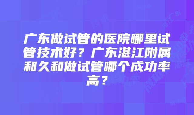 广东做试管的医院哪里试管技术好？广东湛江附属和久和做试管哪个成功率高？