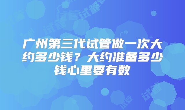 广州第三代试管做一次大约多少钱？大约准备多少钱心里要有数