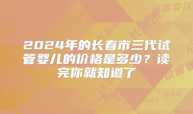 2024年的长春市三代试管婴儿的价格是多少？读完你就知道了