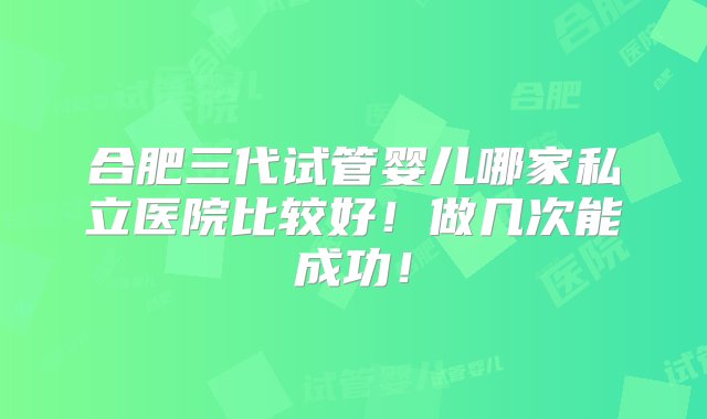 合肥三代试管婴儿哪家私立医院比较好！做几次能成功！