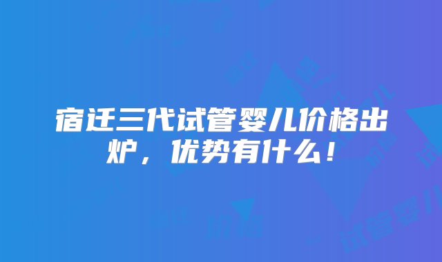 宿迁三代试管婴儿价格出炉，优势有什么！