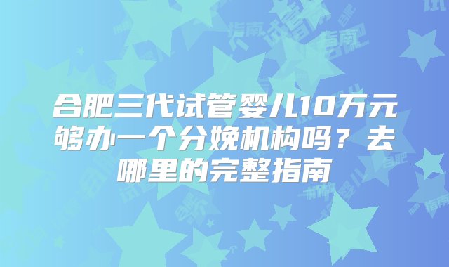 合肥三代试管婴儿10万元够办一个分娩机构吗？去哪里的完整指南