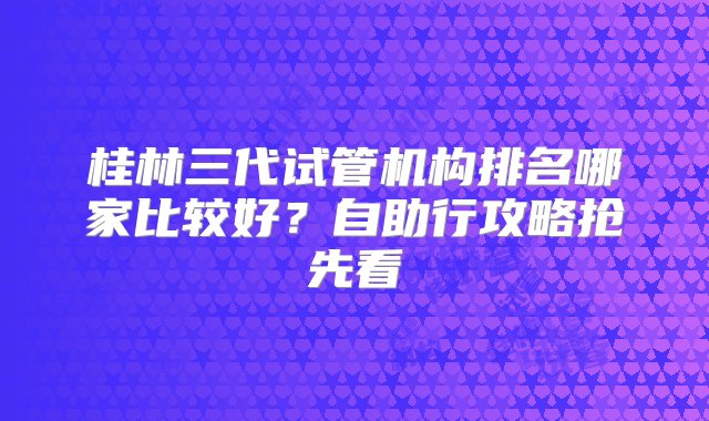 桂林三代试管机构排名哪家比较好？自助行攻略抢先看