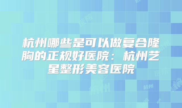 杭州哪些是可以做复合隆胸的正规好医院：杭州艺星整形美容医院