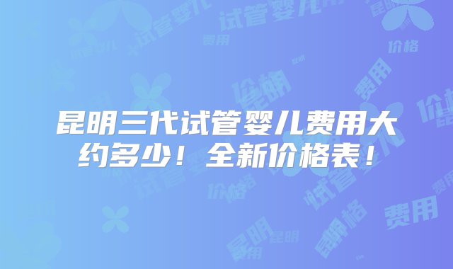 昆明三代试管婴儿费用大约多少！全新价格表！