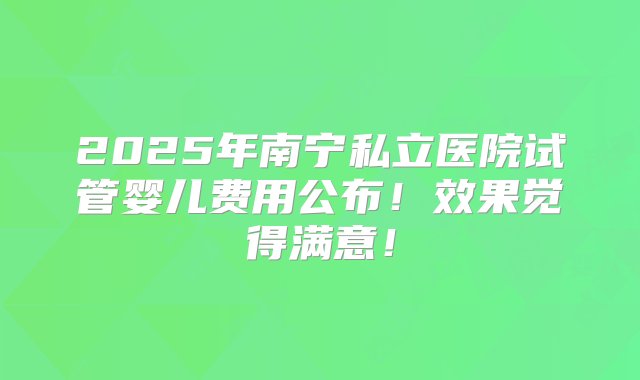 2025年南宁私立医院试管婴儿费用公布！效果觉得满意！