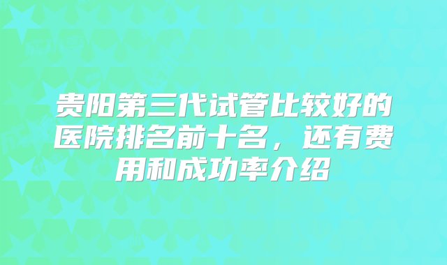 贵阳第三代试管比较好的医院排名前十名，还有费用和成功率介绍