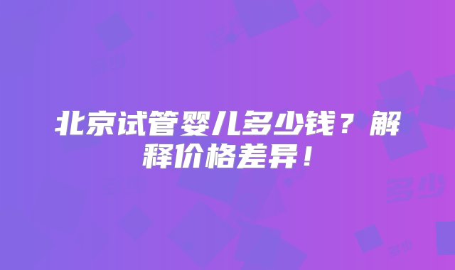 北京试管婴儿多少钱？解释价格差异！