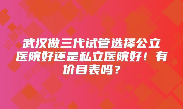 武汉做三代试管选择公立医院好还是私立医院好！有价目表吗？