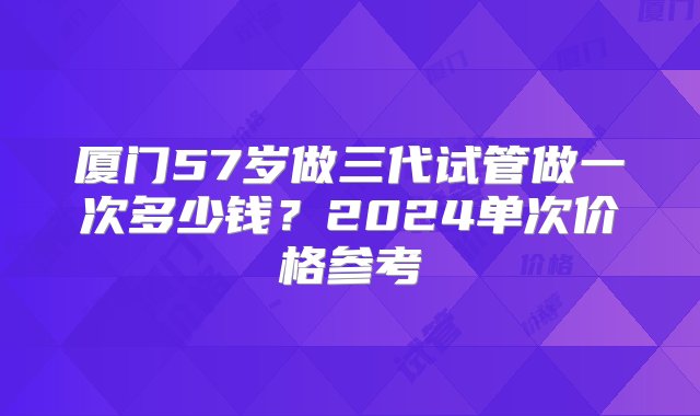 厦门57岁做三代试管做一次多少钱？2024单次价格参考