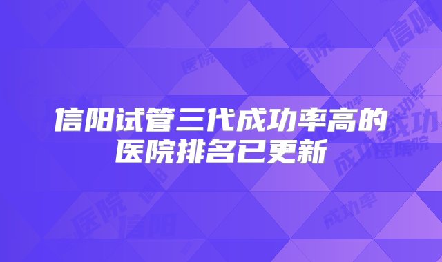 信阳试管三代成功率高的医院排名已更新