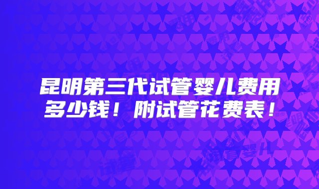 昆明第三代试管婴儿费用多少钱！附试管花费表！