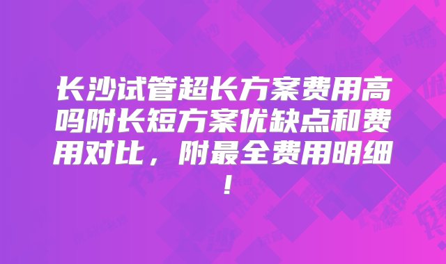 长沙试管超长方案费用高吗附长短方案优缺点和费用对比，附最全费用明细！