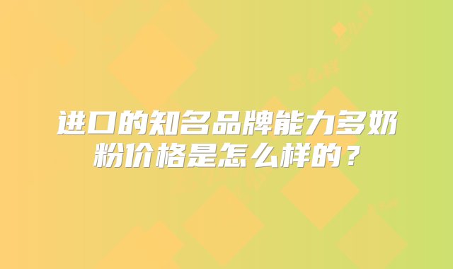 进口的知名品牌能力多奶粉价格是怎么样的？