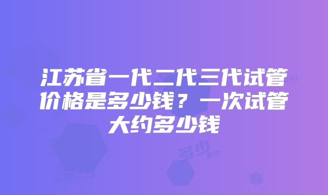 江苏省一代二代三代试管价格是多少钱？一次试管大约多少钱