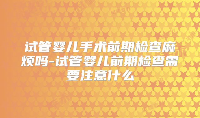 试管婴儿手术前期检查麻烦吗-试管婴儿前期检查需要注意什么