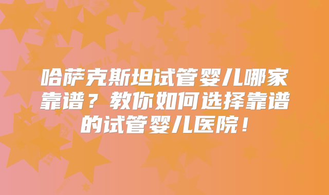 哈萨克斯坦试管婴儿哪家靠谱？教你如何选择靠谱的试管婴儿医院！