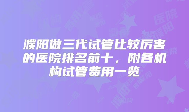 濮阳做三代试管比较厉害的医院排名前十，附各机构试管费用一览