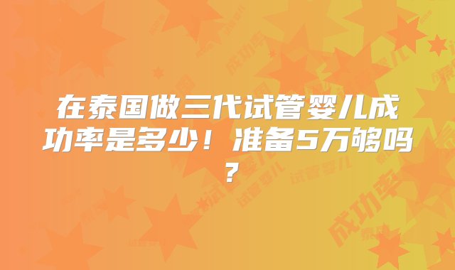 在泰国做三代试管婴儿成功率是多少！准备5万够吗？