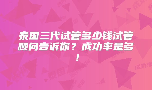 泰国三代试管多少钱试管顾问告诉你？成功率是多！