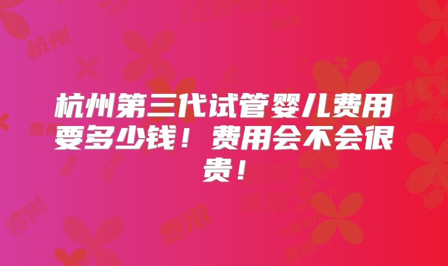 杭州第三代试管婴儿费用要多少钱！费用会不会很贵！