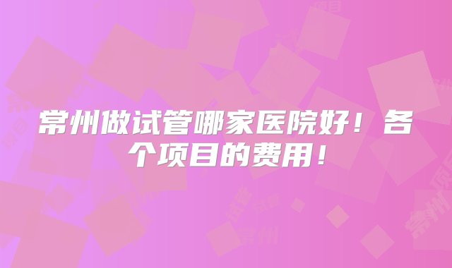 常州做试管哪家医院好！各个项目的费用！