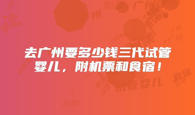 去广州要多少钱三代试管婴儿，附机票和食宿！