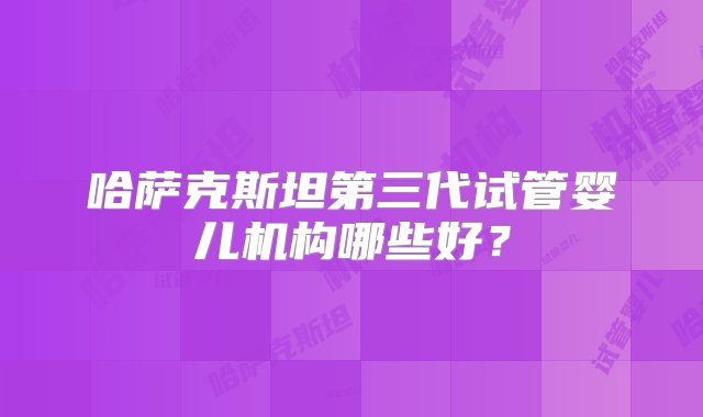 哈萨克斯坦第三代试管婴儿机构哪些好？