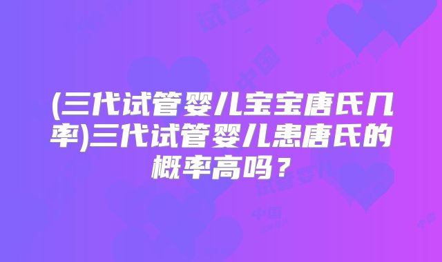 (三代试管婴儿宝宝唐氏几率)三代试管婴儿患唐氏的概率高吗？