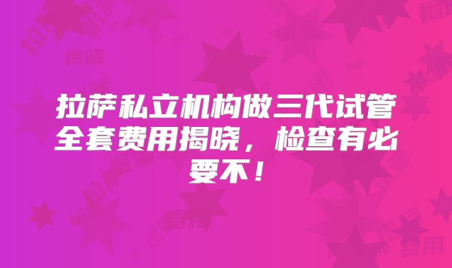 拉萨私立机构做三代试管全套费用揭晓，检查有必要不！