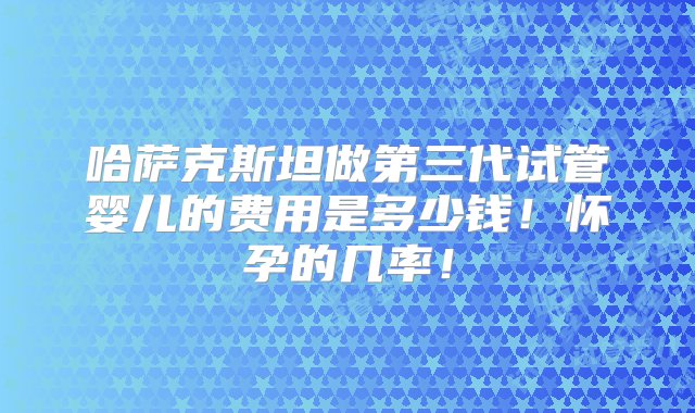 哈萨克斯坦做第三代试管婴儿的费用是多少钱！怀孕的几率！