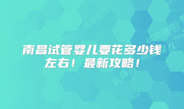 南昌试管婴儿要花多少钱左右！最新攻略！