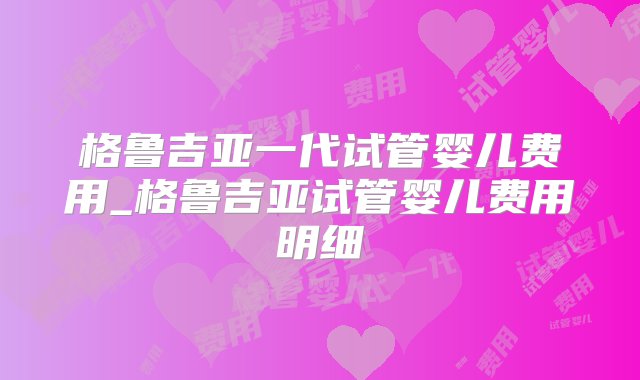 格鲁吉亚一代试管婴儿费用_格鲁吉亚试管婴儿费用明细