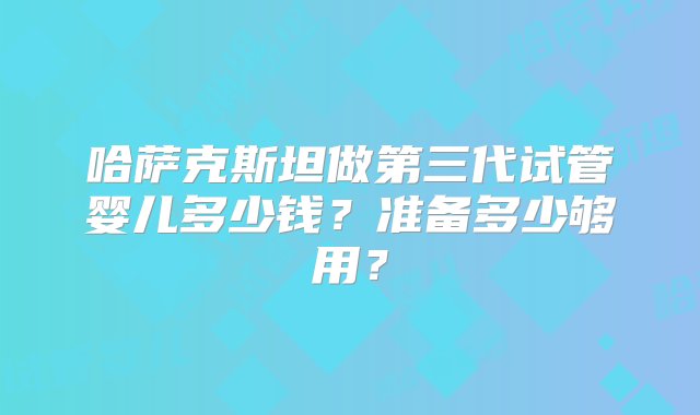 哈萨克斯坦做第三代试管婴儿多少钱？准备多少够用？