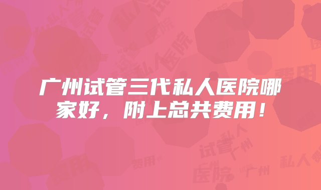 广州试管三代私人医院哪家好，附上总共费用！