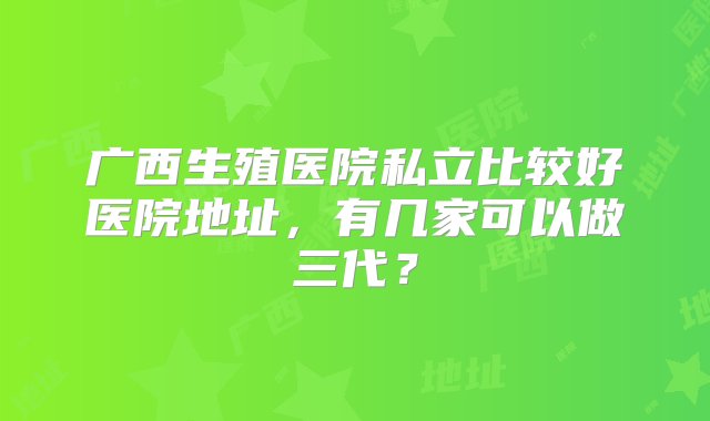 广西生殖医院私立比较好医院地址，有几家可以做三代？