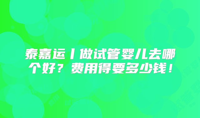 泰嘉运丨做试管婴儿去哪个好？费用得要多少钱！